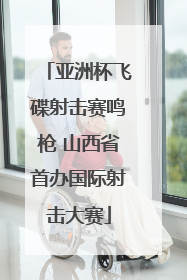 亚洲杯飞碟射击赛鸣枪 山西省首办国际射击大赛